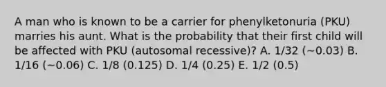 A man who is known to be a carrier for phenylketonuria (PKU) marries his aunt. What is the probability that their first child will be affected with PKU (autosomal recessive)? A. 1/32 (~0.03) B. 1/16 (~0.06) C. 1/8 (0.125) D. 1/4 (0.25) E. 1/2 (0.5)