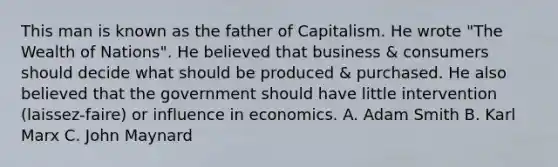 This man is known as the father of Capitalism. He wrote "The Wealth of Nations". He believed that business & consumers should decide what should be produced & purchased. He also believed that the government should have little intervention (laissez-faire) or influence in economics. A. Adam Smith B. Karl Marx C. John Maynard