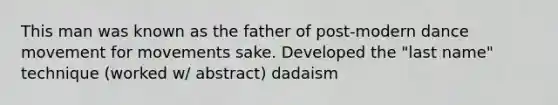 This man was known as the father of post-modern dance movement for movements sake. Developed the "last name" technique (worked w/ abstract) dadaism