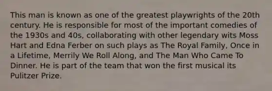 This man is known as one of the greatest playwrights of the 20th century. He is responsible for most of the important comedies of the 1930s and 40s, collaborating with other legendary wits Moss Hart and Edna Ferber on such plays as The Royal Family, Once in a Lifetime, Merrily We Roll Along, and The Man Who Came To Dinner. He is part of the team that won the first musical its Pulitzer Prize.