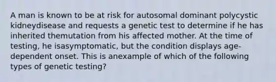 A man is known to be at risk for autosomal dominant polycystic kidneydisease and requests a genetic test to determine if he has inherited themutation from his affected mother. At the time of testing, he isasymptomatic, but the condition displays age-dependent onset. This is anexample of which of the following types of genetic testing?