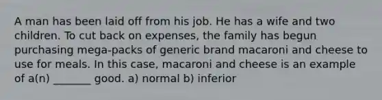 A man has been laid off from his job. He has a wife and two children. To cut back on​ expenses, the family has begun purchasing​ mega-packs of generic brand macaroni and cheese to use for meals. In this​ case, macaroni and cheese is an example of a(n) _______ good. a) normal b) inferior