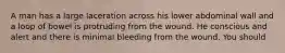 A man has a large laceration across his lower abdominal wall and a loop of bowel is protruding from the wound. He conscious and alert and there is minimal bleeding from the wound. You should