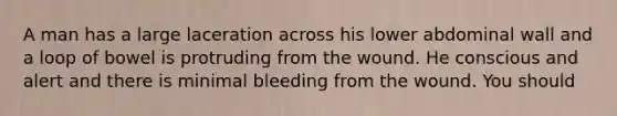 A man has a large laceration across his lower abdominal wall and a loop of bowel is protruding from the wound. He conscious and alert and there is minimal bleeding from the wound. You should