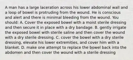 A man has a large laceration across his lower abdominal wall and a loop of bowel is protruding from the wound. He is conscious and alert and there is minimal bleeding from the wound. You should: A. Cover the exposed bowel with a moist sterile dressing and then secure it in place with a dry bandage. B. gently irrigate the exposed bowel with sterile saline and then cover the wound with a dry sterile dressing. C. cover the bowel with a dry sterile dressing, elevate his lower extremities, and cover him with a blanket. D. make one attempt to replace the bowel back into the abdomen and then cover the wound with a sterile dressing