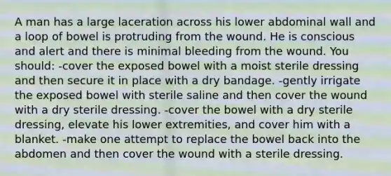 A man has a large laceration across his lower abdominal wall and a loop of bowel is protruding from the wound. He is conscious and alert and there is minimal bleeding from the wound. You should: -cover the exposed bowel with a moist sterile dressing and then secure it in place with a dry bandage. -gently irrigate the exposed bowel with sterile saline and then cover the wound with a dry sterile dressing. -cover the bowel with a dry sterile dressing, elevate his lower extremities, and cover him with a blanket. -make one attempt to replace the bowel back into the abdomen and then cover the wound with a sterile dressing.