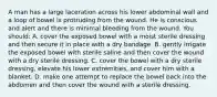 A man has a large laceration across his lower abdominal wall and a loop of bowel is protruding from the wound. He is conscious and alert and there is minimal bleeding from the wound. You should: A. cover the exposed bowel with a moist sterile dressing and then secure it in place with a dry bandage. B. gently irrigate the exposed bowel with sterile saline and then cover the wound with a dry sterile dressing. C. cover the bowel with a dry sterile dressing, elevate his lower extremities, and cover him with a blanket. D. make one attempt to replace the bowel back into the abdomen and then cover the wound with a sterile dressing.