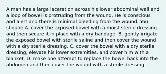 A man has a large laceration across his lower abdominal wall and a loop of bowel is protruding from the wound. He is conscious and alert and there is minimal bleeding from the wound. You should: A. cover the exposed bowel with a moist sterile dressing and then secure it in place with a dry bandage. B. gently irrigate the exposed bowel with sterile saline and then cover the wound with a dry sterile dressing. C. cover the bowel with a dry sterile dressing, elevate his lower extremities, and cover him with a blanket. D. make one attempt to replace the bowel back into the abdomen and then cover the wound with a sterile dressing.