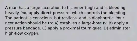 A man has a large laceration to his inner thigh and is bleeding heavily. You apply direct pressure, which controls the bleeding. The patient is conscious, but restless, and is diaphoretic. Your next action should be to: A) establish a large-bore IV. B) apply a pressure bandage. C) apply a proximal tourniquet. D) administer high-flow oxygen.