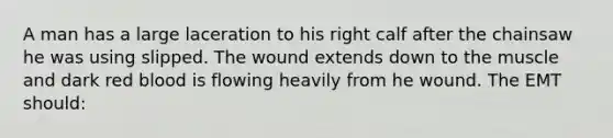 A man has a large laceration to his right calf after the chainsaw he was using slipped. The wound extends down to the muscle and dark red blood is flowing heavily from he wound. The EMT should: