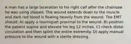 A man has a large laceration to his right calf after the chainsaw he was using slipped. The wound extends down to the muscle and dark red blood is flowing heavily from the wound. The EMT should: A) apply a tourniquet proximal to the wound. B) position the patient supine and elevate his leg 12 inches. C) check distal circulation and then splint the entire extremity. D) apply manual pressure to the wound with a sterile dressing.