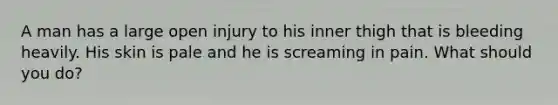 A man has a large open injury to his inner thigh that is bleeding heavily. His skin is pale and he is screaming in pain. What should you do?