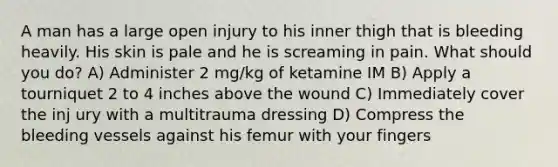 A man has a large open injury to his inner thigh that is bleeding heavily. His skin is pale and he is screaming in pain. What should you do? A) Administer 2 mg/kg of ketamine IM B) Apply a tourniquet 2 to 4 inches above the wound C) Immediately cover the inj ury with a multitrauma dressing D) Compress the bleeding vessels against his femur with your fingers