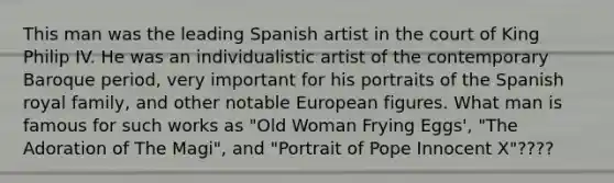 This man was the leading Spanish artist in the court of King Philip IV. He was an individualistic artist of the contemporary Baroque period, very important for his portraits of the Spanish royal family, and other notable European figures. What man is famous for such works as "Old Woman Frying Eggs', "The Adoration of The Magi", and "Portrait of Pope Innocent X"????