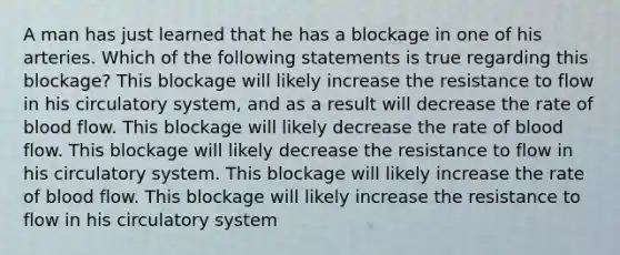 A man has just learned that he has a blockage in one of his arteries. Which of the following statements is true regarding this blockage? This blockage will likely increase the resistance to flow in his circulatory system, and as a result will decrease the rate of blood flow. This blockage will likely decrease the rate of blood flow. This blockage will likely decrease the resistance to flow in his circulatory system. This blockage will likely increase the rate of blood flow. This blockage will likely increase the resistance to flow in his circulatory system