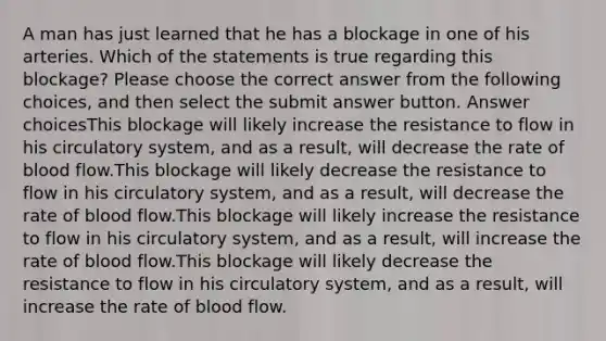 A man has just learned that he has a blockage in one of his arteries. Which of the statements is true regarding this blockage? Please choose the correct answer from the following choices, and then select the submit answer button. Answer choicesThis blockage will likely increase the resistance to flow in his circulatory system, and as a result, will decrease the rate of blood flow.This blockage will likely decrease the resistance to flow in his circulatory system, and as a result, will decrease the rate of blood flow.This blockage will likely increase the resistance to flow in his circulatory system, and as a result, will increase the rate of blood flow.This blockage will likely decrease the resistance to flow in his circulatory system, and as a result, will increase the rate of blood flow.