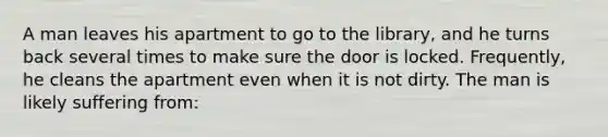 A man leaves his apartment to go to the library, and he turns back several times to make sure the door is locked. Frequently, he cleans the apartment even when it is not dirty. The man is likely suffering from: