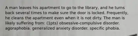 A man leaves his apartment to go to the library, and he turns back several times to make sure the door is locked. Frequently, he cleans the apartment even when it is not dirty. The man is likely suffering from: (1pts) obsessive-compulsive disorder. agoraphobia. generalized anxiety disorder. specific phobia.