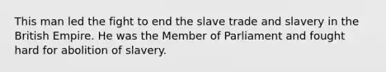 This man led the fight to end the slave trade and slavery in the British Empire. He was the Member of Parliament and fought hard for abolition of slavery.