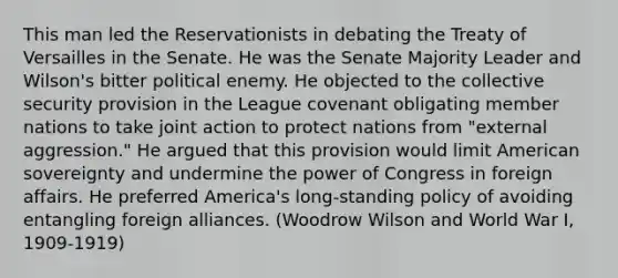 This man led the Reservationists in debating the Treaty of Versailles in the Senate. He was the Senate Majority Leader and Wilson's bitter political enemy. He objected to the <a href='https://www.questionai.com/knowledge/kQntSF4DWD-collective-security' class='anchor-knowledge'>collective security</a> provision in the League covenant obligating member nations to take joint action to protect nations from "external aggression." He argued that this provision would limit American sovereignty and undermine the power of Congress in foreign affairs. He preferred America's long-standing policy of avoiding entangling foreign alliances. (Woodrow Wilson and World War I, 1909-1919)