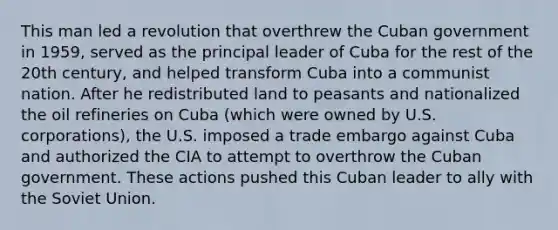 This man led a revolution that overthrew the Cuban government in 1959, served as the principal leader of Cuba for the rest of the 20th century, and helped transform Cuba into a communist nation. After he redistributed land to peasants and nationalized the oil refineries on Cuba (which were owned by U.S. corporations), the U.S. imposed a trade embargo against Cuba and authorized the CIA to attempt to overthrow the Cuban government. These actions pushed this Cuban leader to ally with the Soviet Union.