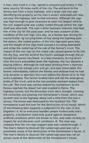A man, who lived in a city, owned a vineyard and winery in the wine country 50 miles north of the city. The entrance to the winery was from a busy highway, and a large cast-iron sign identifying the property as the man's winery extended part way out over the highway next to that entrance. Although the sign was high enough to give clearance to even the largest vehicle, the iron support pole was visibly rusted through where the sign itself was attached. The man's other business interests had kept him in the city for the past year, and he was unaware of the condition of the iron sign. One day, as a farmer was driving his tractor-trailer rig carrying bales of hay along the highway past the winery, the rusted portion of the iron sign-post gave way, and the weight of the sign itself caused it to swing downward and strike the metal top of the cab of the farmer's truck. The impact of the iron sign on the metal cab caused sparks to fly into the dry hay, and the wind of the truck's passage through the air fanned the sparks into flame. In a few moments, during which time the truck proceeded down the highway, the hay became a blazing inferno. Although he had been drinking from a thermos containing iced orange juice and gin, and was intoxicated, the farmer immediately noticed the flames and realized that he had only seconds to abandon the truck before the diesel oil in its fuel tanks exploded. The farmer braked hard and set the emergency brake of the truck, and at the last possible moment leaped from the cab. The truck was carried onward by momentum as the flames reached the diesel fuel and erupted in flame. The highway curved, but the driverless truck went straight, crossing the centerline and plowing into homeowner's house, which was located next to the highway about half a mile from the man's winery. The house was destroyed by the resultant fire. The homeowner sued the man for the destruction of his house. Which of the following best supports a judgment for the man in this litigation? A. As to everyone besides people invited onto one's property, a landowner need only guard against dangerous artificial conditions which are known to him, and owes no duty to inspect for and discover such conditions. B. The man was unaware that the iron sign support pole was rusted through. C. The man's failure to discover the rusted sign-post was not a proximate cause of the destruction of the homeowner's house. D. The man's failure to discover the rusted sign-post was not an actual cause of the destruction of the homeowner's house.