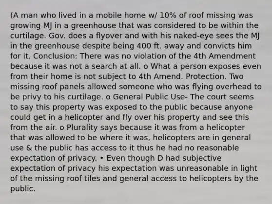 (A man who lived in a mobile home w/ 10% of roof missing was growing MJ in a greenhouse that was considered to be within the curtilage. Gov. does a flyover and with his naked-eye sees the MJ in the greenhouse despite being 400 ft. away and convicts him for it. Conclusion: There was no violation of the 4th Amendment because it was not a search at all. o What a person exposes even from their home is not subject to 4th Amend. Protection. Two missing roof panels allowed someone who was flying overhead to be privy to his curtilage. o General Public Use- The court seems to say this property was exposed to the public because anyone could get in a helicopter and fly over his property and see this from the air. o Plurality says because it was from a helicopter that was allowed to be where it was, helicopters are in general use & the public has access to it thus he had no reasonable expectation of privacy. • Even though D had subjective expectation of privacy his expectation was unreasonable in light of the missing roof tiles and general access to helicopters by the public.