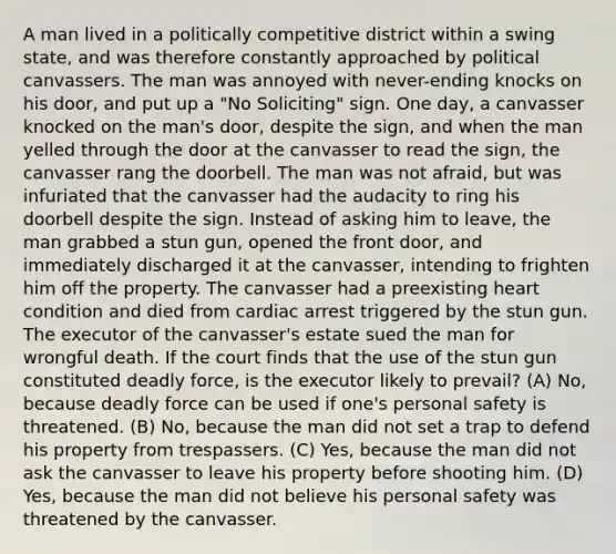 A man lived in a politically competitive district within a swing state, and was therefore constantly approached by political canvassers. The man was annoyed with never-ending knocks on his door, and put up a "No Soliciting" sign. One day, a canvasser knocked on the man's door, despite the sign, and when the man yelled through the door at the canvasser to read the sign, the canvasser rang the doorbell. The man was not afraid, but was infuriated that the canvasser had the audacity to ring his doorbell despite the sign. Instead of asking him to leave, the man grabbed a stun gun, opened the front door, and immediately discharged it at the canvasser, intending to frighten him off the property. The canvasser had a preexisting heart condition and died from cardiac arrest triggered by the stun gun. The executor of the canvasser's estate sued the man for wrongful death. If the court finds that the use of the stun gun constituted deadly force, is the executor likely to prevail? (A) No, because deadly force can be used if one's personal safety is threatened. (B) No, because the man did not set a trap to defend his property from trespassers. (C) Yes, because the man did not ask the canvasser to leave his property before shooting him. (D) Yes, because the man did not believe his personal safety was threatened by the canvasser.