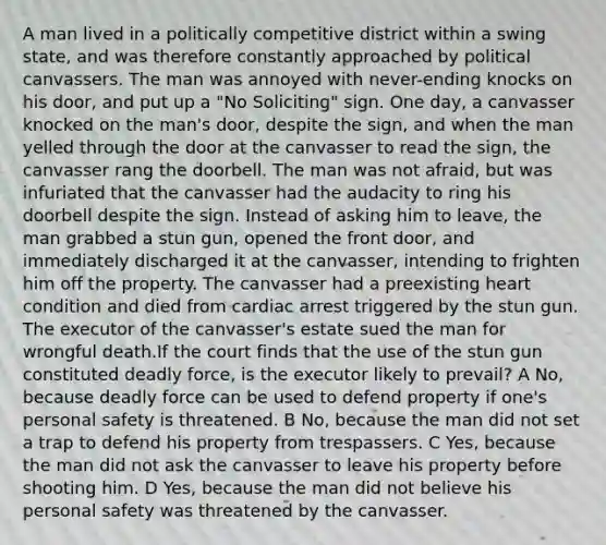 A man lived in a politically competitive district within a swing state, and was therefore constantly approached by political canvassers. The man was annoyed with never-ending knocks on his door, and put up a "No Soliciting" sign. One day, a canvasser knocked on the man's door, despite the sign, and when the man yelled through the door at the canvasser to read the sign, the canvasser rang the doorbell. The man was not afraid, but was infuriated that the canvasser had the audacity to ring his doorbell despite the sign. Instead of asking him to leave, the man grabbed a stun gun, opened the front door, and immediately discharged it at the canvasser, intending to frighten him off the property. The canvasser had a preexisting heart condition and died from cardiac arrest triggered by the stun gun. The executor of the canvasser's estate sued the man for wrongful death.If the court finds that the use of the stun gun constituted deadly force, is the executor likely to prevail? A No, because deadly force can be used to defend property if one's personal safety is threatened. B No, because the man did not set a trap to defend his property from trespassers. C Yes, because the man did not ask the canvasser to leave his property before shooting him. D Yes, because the man did not believe his personal safety was threatened by the canvasser.