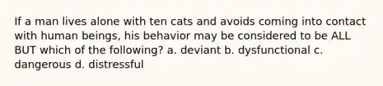 If a man lives alone with ten cats and avoids coming into contact with human beings, his behavior may be considered to be ALL BUT which of the following? a. deviant b. dysfunctional c. dangerous d. distressful