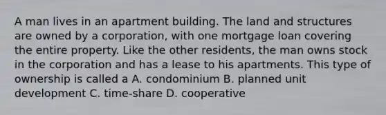 A man lives in an apartment building. The land and structures are owned by a corporation, with one mortgage loan covering the entire property. Like the other residents, the man owns stock in the corporation and has a lease to his apartments. This type of ownership is called a A. condominium B. planned unit development C. time-share D. cooperative