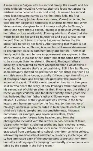 A man lives in Saigon with his second family. His ex-wife and her three children moved to America after she found out about his mistress (who became his second wife). He named his second three kids the same names as his first three kids. His first daughter Phuong (or her American name, Vivien) is coming to visit and her Saigonese namesake is anxious to meet her. When Vivien arrives, she gives tons of money and gifts to Phuong's family and says she's a doctor. Phuong is jealous of Vivien and her father's close relationship. Phuong admits to Vivien that she wants to be like her and go to America and build a new life for herself. She can't bear to stay in Saigon and follow the life prescribed to her by her family. After learning that Vivien is not all she seems to be, Phuong is upset but still seems determined to change her place in both her family and her life. Themes of family, ethnicity, and female empowerment are explored in the story. Phuong is jealous of her sister, but at the same time seems to be stronger than her sister in the end. Phuong's father's infidelity is considered as more acceptable than I would think it would be, but maybe that's a cultural thing. Still, I felt for Phuong as he blatantly showed his preference for her sister over her. I do wish this was a little longer, actually. I'd love to get the full story of Phuong's future and how her life goes after the powerful action at the end. "IT WAS a most peculiar thing to do.Everyone said so who heard the story, of how Phuong's father had named his second set of children after his first. Phuong was the eldest of these younger children, and for all her twenty- three years she had believed that her father's other children were much more blessed. Evidence of their good luck was written in the terse letters sent home annually by the first Mrs. Ly, the mother of Phuong's namesake, who recorded in bullet points each of her children's height, weight, and accomplishments. Phuong's namesake, for example, was seven years older, fifteen centimeters taller, twenty kilos heavier, and, from the photographs included with the letters, in pos- session of fairer, clearer skin; whiter, straighter teeth; and hair, clothing, shoes, and makeup that only became ever more fashionable as she graduated from a private girls' school, then from an elite college, followed by medical school and then a residency in Chicago. Mr. Ly had laminated each of the photographs to protect them from humidity and fingerprints, keeping them neatly stacked on a side table by the couch in the living room."