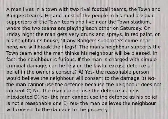 A man lives in a town with two rival football teams, the Town and Rangers teams. He and most of the people in his road are avid supporters of the Town team and live near the Town stadium, where the two teams are playing each other on Saturday. On Friday night the man gets very drunk and sprays, in red paint, on his neighbour's house, 'If any Rangers supporters come near here, we will break their legs!' The man's neighbour supports the Town team and the man thinks his neighbour will be pleased. In fact, the neighbour is furious. If the man is charged with simple criminal damage, can he rely on the lawful excuse defence of belief in the owner's consent? A) Yes- the reasonable person would believe the neighbour will consent to the damage B) No- the man cannot use the defence because the neighbour does not consent C) No- the man cannot use the defence as he is intoxicated D) No- the man cannot use the defence as his belief is not a reasonable one E) Yes- the man believes the neighbour will consent to the damage to the property