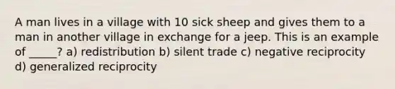 A man lives in a village with 10 sick sheep and gives them to a man in another village in exchange for a jeep. This is an example of _____? a) redistribution b) silent trade c) negative reciprocity d) generalized reciprocity