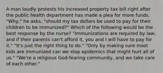 A man loudly protests his increased property tax bill right after the public health department has made a plea for more funds. "Why," he asks, "should my tax dollars be used to pay for their children to be immunized?" Which of the following would be the best response by the nurse? "Immunizations are required by law, and if their parents can't afford it, you and I will have to pay for it." "It's just the right thing to do." "Only by making sure most kids are immunized can we stop epidemics that might hurt all of us." "We're a religious God-fearing community, and we take care of each other."