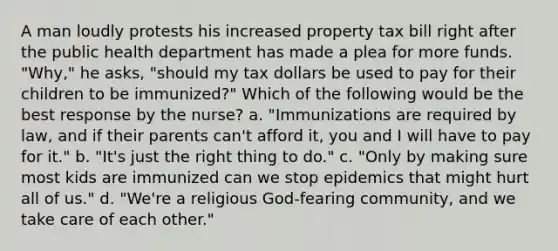 A man loudly protests his increased property tax bill right after the public health department has made a plea for more funds. "Why," he asks, "should my tax dollars be used to pay for their children to be immunized?" Which of the following would be the best response by the nurse? a. "Immunizations are required by law, and if their parents can't afford it, you and I will have to pay for it." b. "It's just the right thing to do." c. "Only by making sure most kids are immunized can we stop epidemics that might hurt all of us." d. "We're a religious God-fearing community, and we take care of each other."