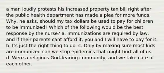 a man loudly protests his increased property tax bill right after the public health department has made a plea for more funds. Why, he asks, should my tax dollars be used to pay for children to be immunized? Which of the following would be the best response by the nurse? a. Immunizations are required by law, and if their parents cant afford it, you and I will have to pay for it. b. Its just the right thing to do. c. Only by making sure most kids are immunized can we stop epidemics that might hurt all of us. d. Were a religious God-fearing community, and we take care of each other.