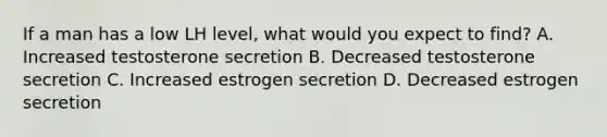 If a man has a low LH level, what would you expect to find? A. Increased testosterone secretion B. Decreased testosterone secretion C. Increased estrogen secretion D. Decreased estrogen secretion