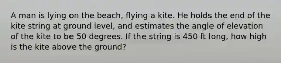 A man is lying on the beach, flying a kite. He holds the end of the kite string at ground level, and estimates the angle of elevation of the kite to be 50 degrees. If the string is 450 ft long, how high is the kite above the ground?