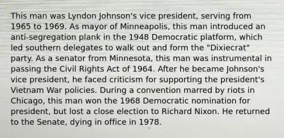 This man was Lyndon Johnson's vice president, serving from 1965 to 1969. As mayor of Minneapolis, this man introduced an anti-segregation plank in the 1948 Democratic platform, which led southern delegates to walk out and form the "Dixiecrat" party. As a senator from Minnesota, this man was instrumental in passing the Civil Rights Act of 1964. After he became Johnson's vice president, he faced criticism for supporting the president's Vietnam War policies. During a convention marred by riots in Chicago, this man won the 1968 Democratic nomination for president, but lost a close election to Richard Nixon. He returned to the Senate, dying in office in 1978.