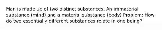 Man is made up of two distinct substances. An immaterial substance (mind) and a material substance (body) Problem: How do two essentially different substances relate in one being?