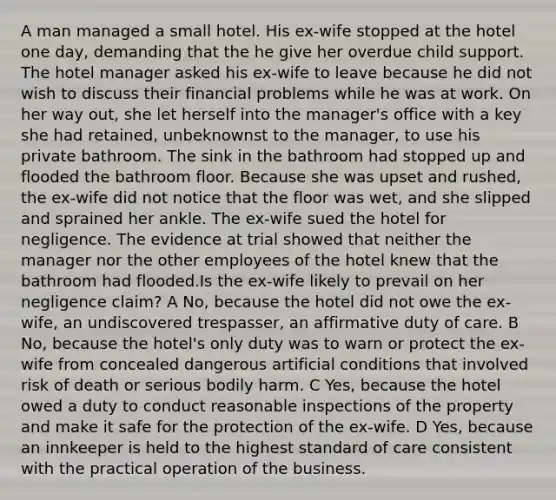 A man managed a small hotel. His ex-wife stopped at the hotel one day, demanding that the he give her overdue child support. The hotel manager asked his ex-wife to leave because he did not wish to discuss their financial problems while he was at work. On her way out, she let herself into the manager's office with a key she had retained, unbeknownst to the manager, to use his private bathroom. The sink in the bathroom had stopped up and flooded the bathroom floor. Because she was upset and rushed, the ex-wife did not notice that the floor was wet, and she slipped and sprained her ankle. The ex-wife sued the hotel for negligence. The evidence at trial showed that neither the manager nor the other employees of the hotel knew that the bathroom had flooded.Is the ex-wife likely to prevail on her negligence claim? A No, because the hotel did not owe the ex-wife, an undiscovered trespasser, an affirmative duty of care. B No, because the hotel's only duty was to warn or protect the ex-wife from concealed dangerous artificial conditions that involved risk of death or serious bodily harm. C Yes, because the hotel owed a duty to conduct reasonable inspections of the property and make it safe for the protection of the ex-wife. D Yes, because an innkeeper is held to the highest standard of care consistent with the practical operation of the business.