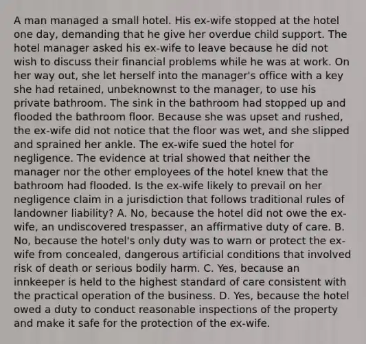 A man managed a small hotel. His ex-wife stopped at the hotel one day, demanding that he give her overdue child support. The hotel manager asked his ex-wife to leave because he did not wish to discuss their financial problems while he was at work. On her way out, she let herself into the manager's office with a key she had retained, unbeknownst to the manager, to use his private bathroom. The sink in the bathroom had stopped up and flooded the bathroom floor. Because she was upset and rushed, the ex-wife did not notice that the floor was wet, and she slipped and sprained her ankle. The ex-wife sued the hotel for negligence. The evidence at trial showed that neither the manager nor the other employees of the hotel knew that the bathroom had flooded. Is the ex-wife likely to prevail on her negligence claim in a jurisdiction that follows traditional rules of landowner liability? A. No, because the hotel did not owe the ex-wife, an undiscovered trespasser, an affirmative duty of care. B. No, because the hotel's only duty was to warn or protect the ex-wife from concealed, dangerous artificial conditions that involved risk of death or serious bodily harm. C. Yes, because an innkeeper is held to the highest standard of care consistent with the practical operation of the business. D. Yes, because the hotel owed a duty to conduct reasonable inspections of the property and make it safe for the protection of the ex-wife.