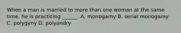 When a man is married to more than one woman at the same time, he is practicing ______. A. monogamy B. serial monogamy C. polygyny D. polyandry