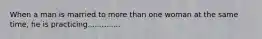 When a man is married to more than one woman at the same time, he is practicing..............
