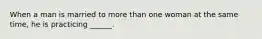 When a man is married to more than one woman at the same time, he is practicing ______.