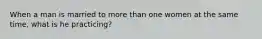 When a man is married to more than one women at the same time, what is he practicing?