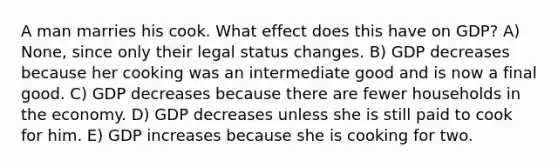A man marries his cook. What effect does this have on GDP? A) None, since only their legal status changes. B) GDP decreases because her cooking was an intermediate good and is now a final good. C) GDP decreases because there are fewer households in the economy. D) GDP decreases unless she is still paid to cook for him. E) GDP increases because she is cooking for two.