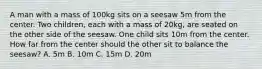 A man with a mass of 100kg sits on a seesaw 5m from the center. Two children, each with a mass of 20kg, are seated on the other side of the seesaw. One child sits 10m from the center. How far from the center should the other sit to balance the seesaw? A. 5m B. 10m C. 15m D. 20m