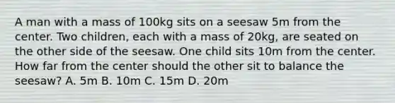 A man with a mass of 100kg sits on a seesaw 5m from the center. Two children, each with a mass of 20kg, are seated on the other side of the seesaw. One child sits 10m from the center. How far from the center should the other sit to balance the seesaw? A. 5m B. 10m C. 15m D. 20m